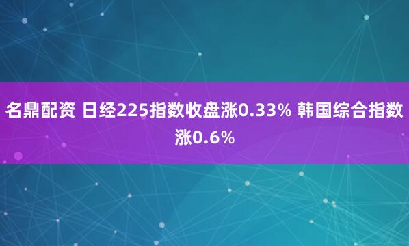 名鼎配资 日经225指数收盘涨0.33% 韩国综合指数涨0.6%