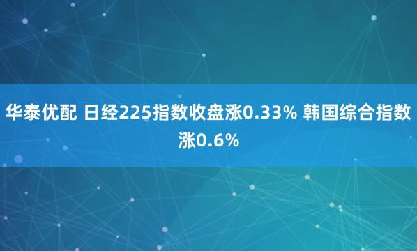 华泰优配 日经225指数收盘涨0.33% 韩国综合指数涨0.6%