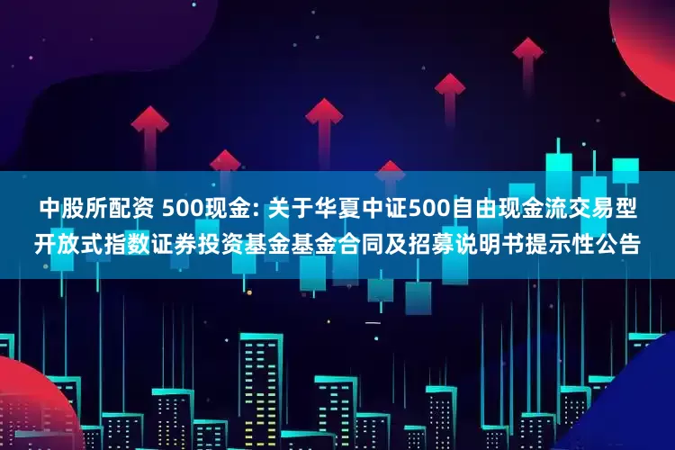 中股所配资 500现金: 关于华夏中证500自由现金流交易型开放式指数证券投资基金基金合同及招募说明书提示性公告