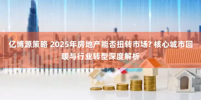 亿博源策略 2025年房地产能否扭转市场? 核心城市回暖与行业转型深度解析