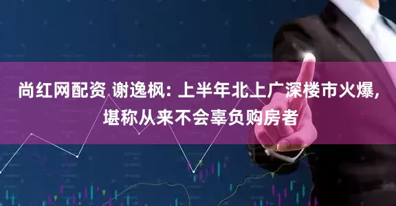尚红网配资 谢逸枫: 上半年北上广深楼市火爆, 堪称从来不会辜负购房者