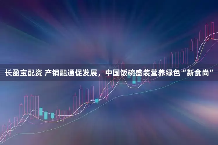 长盈宝配资 产销融通促发展，中国饭碗盛装营养绿色“新食尚”