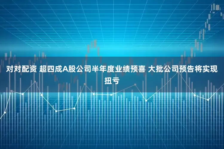 对对配资 超四成A股公司半年度业绩预喜 大批公司预告将实现扭亏