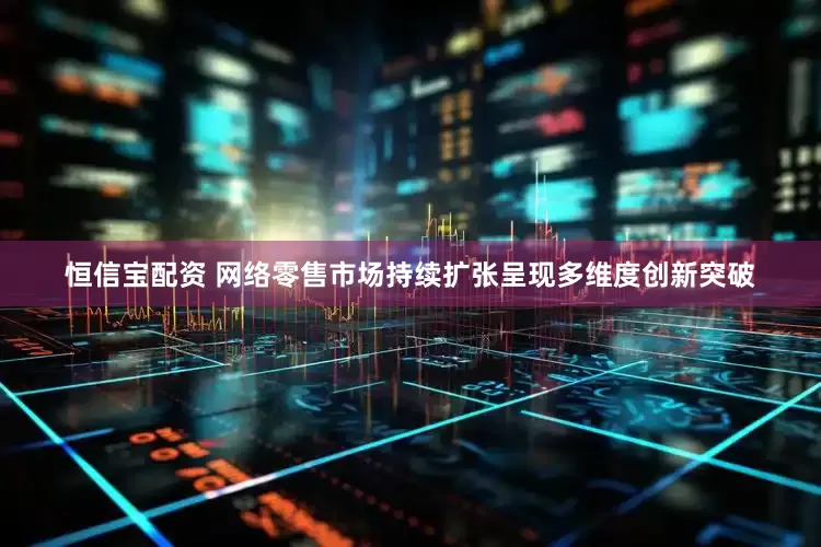 恒信宝配资 网络零售市场持续扩张呈现多维度创新突破