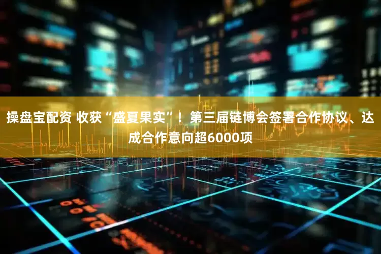 操盘宝配资 收获“盛夏果实”！第三届链博会签署合作协议、达成合作意向超6000项