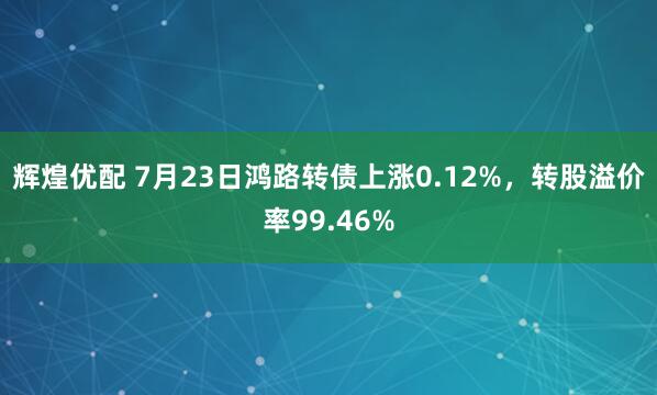 辉煌优配 7月23日鸿路转债上涨0.12%，转股溢价率99.46%