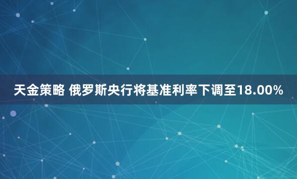 天金策略 俄罗斯央行将基准利率下调至18.00%