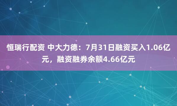 恒瑞行配资 中大力德：7月31日融资买入1.06亿元，融资融券余额4.66亿元