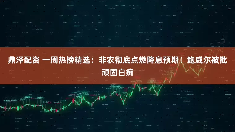 鼎泽配资 一周热榜精选：非农彻底点燃降息预期！鲍威尔被批顽固白痴