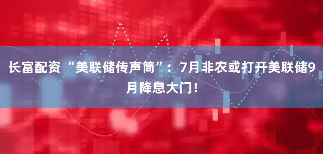 长富配资 “美联储传声筒”：7月非农或打开美联储9月降息大门！