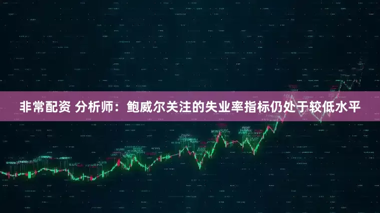 非常配资 分析师：鲍威尔关注的失业率指标仍处于较低水平