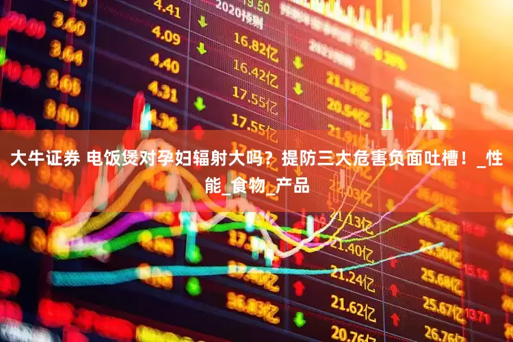 大牛证券 电饭煲对孕妇辐射大吗？提防三大危害负面吐槽！_性能_食物_产品