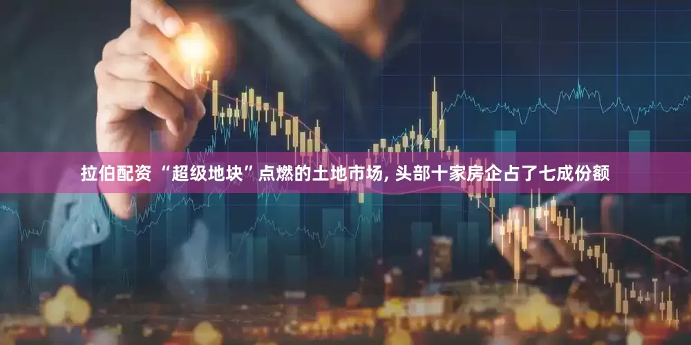 拉伯配资 “超级地块”点燃的土地市场, 头部十家房企占了七成份额