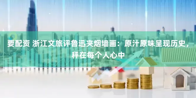 要配资 浙江文旅评鲁迅夹烟墙画：原汁原味呈现历史，秤在每个人心中