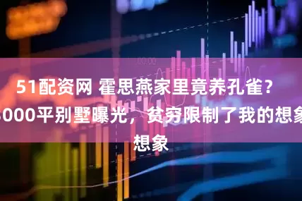 51配资网 霍思燕家里竟养孔雀？ 3000平别墅曝光，贫穷限制了我的想象