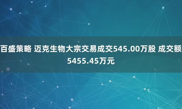 百盛策略 迈克生物大宗交易成交545.00万股 成交额5455.45万元