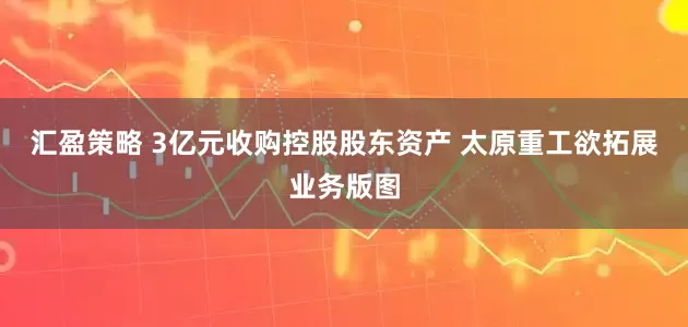 汇盈策略 3亿元收购控股股东资产 太原重工欲拓展业务版图