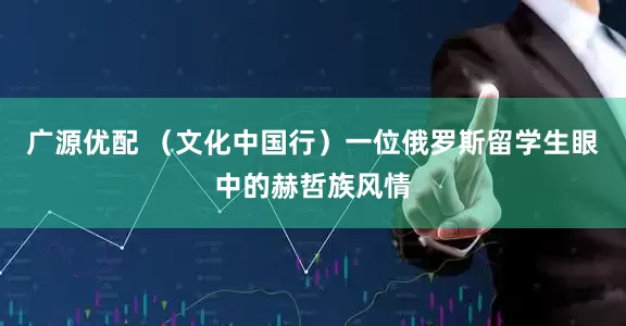 广源优配 （文化中国行）一位俄罗斯留学生眼中的赫哲族风情
