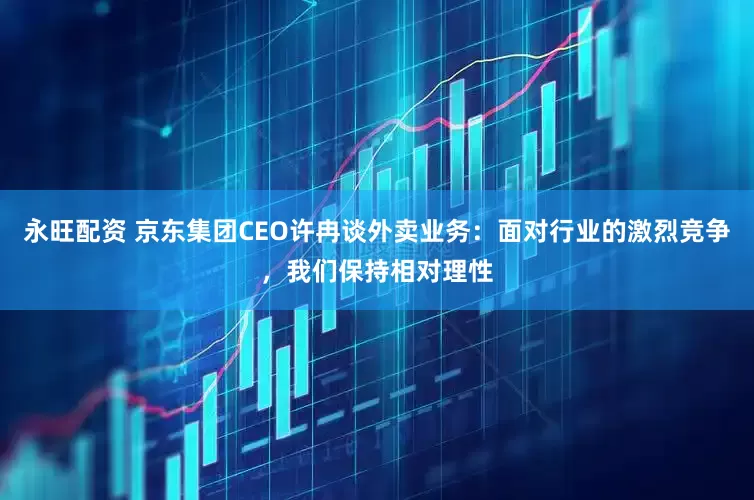 永旺配资 京东集团CEO许冉谈外卖业务：面对行业的激烈竞争，我们保持相对理性