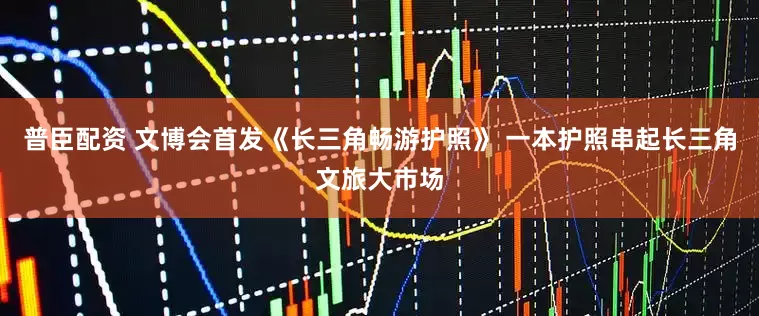 普臣配资 文博会首发《长三角畅游护照》 一本护照串起长三角文旅大市场