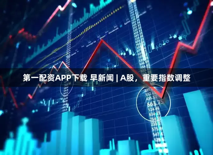 第一配资APP下载 早新闻 | A股，重要指数调整