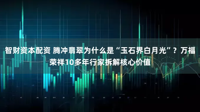 智财资本配资 腾冲翡翠为什么是“玉石界白月光”？万福荣祥10多年行家拆解核心价值