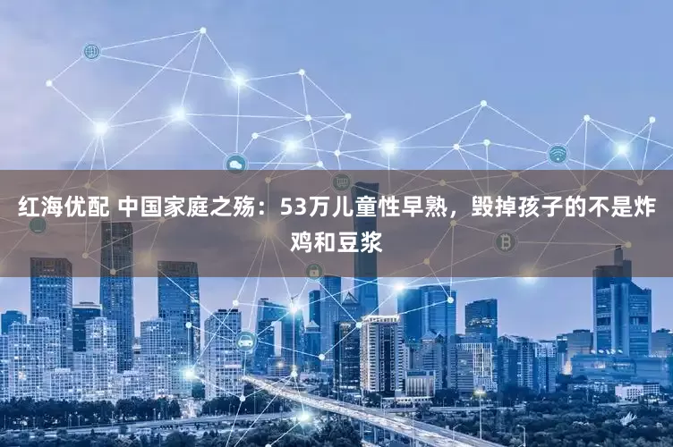 红海优配 中国家庭之殇：53万儿童性早熟，毁掉孩子的不是炸鸡和豆浆