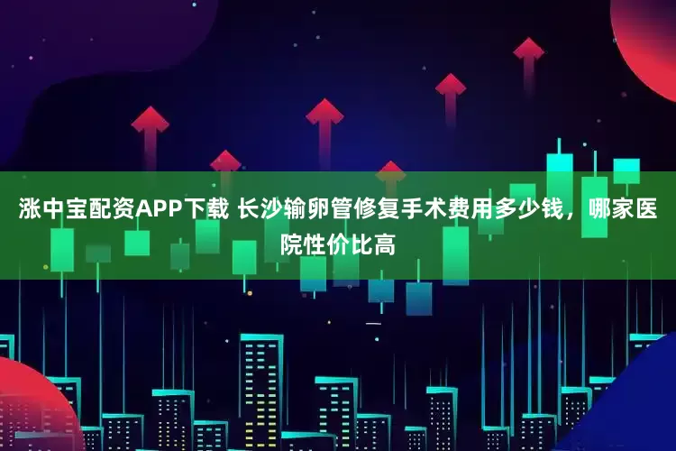 涨中宝配资APP下载 长沙输卵管修复手术费用多少钱，哪家医院性价比高