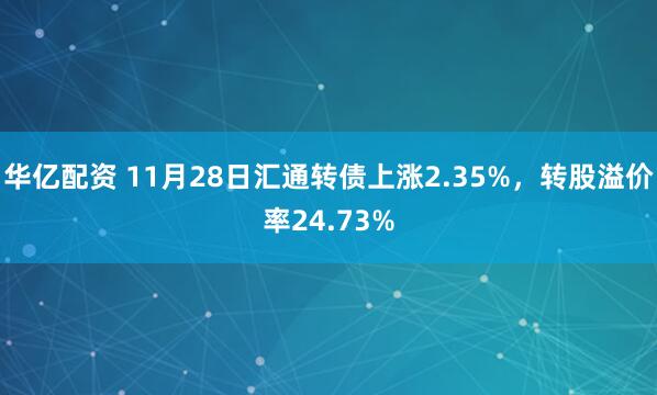 华亿配资 11月28日汇通转债上涨2.35%,转股溢价率24.73%